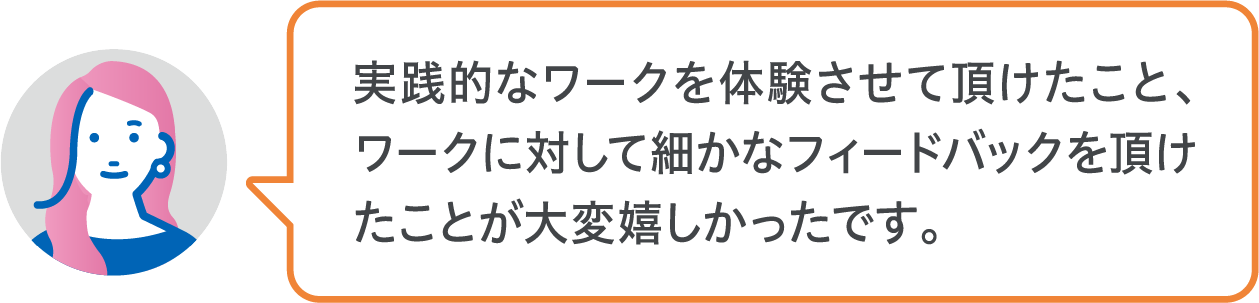 実践的なワークを体験させて頂けたこと、ワークに対して細かなフィードバックを頂けたことが大変嬉しかったです。