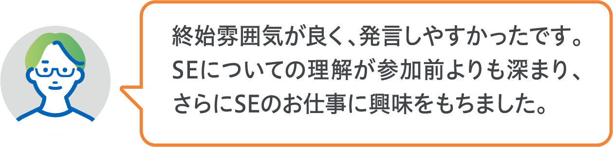 終始雰囲気が良く、発言しやすかったです。SEについての理解が参加前よりも深まり、さらにSEのお仕事に興味をもちました。